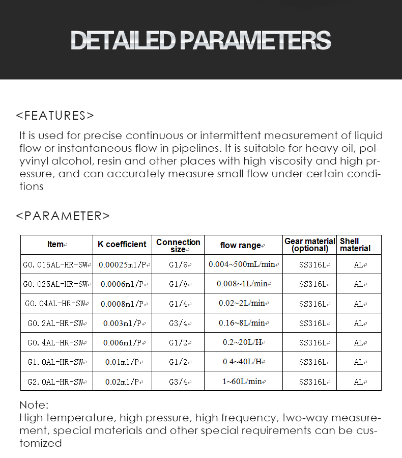 It is used for precise continuous or intermittent measurement of liquid flow or instantaneous flow in pipelines. It is suitable for heavy oil, pol- yvinyl alcohol, resin and other places with high viscosity and high pr- essure, and can accurately measure small flow under certain condi- tions./G0.015AL /G0.025AL G0.04AI/ G0.2AL/G0.4AL/G1.OAL/G2.OAL